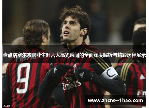 盘点洛塞尔索职业生涯六大高光瞬间的全面深度解析与精彩历程展示