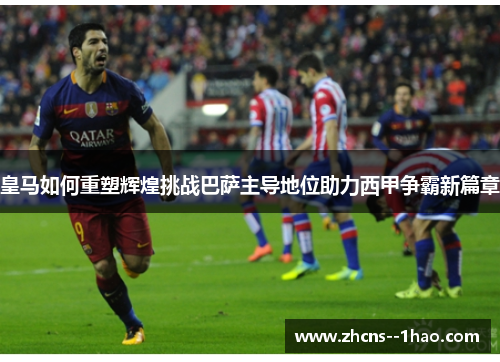皇马如何重塑辉煌挑战巴萨主导地位助力西甲争霸新篇章
