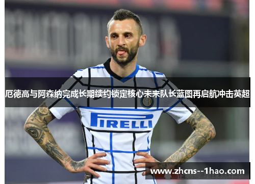 厄德高与阿森纳完成长期续约锁定核心未来队长蓝图再启航冲击英超 厄德高与阿森纳完成长期续约锁定核心未来队长蓝图再启航冲击英超