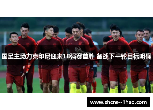 国足主场力克印尼迎来18强赛首胜 备战下一轮目标明确