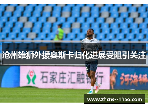 沧州雄狮外援奥斯卡归化进展受阻引关注